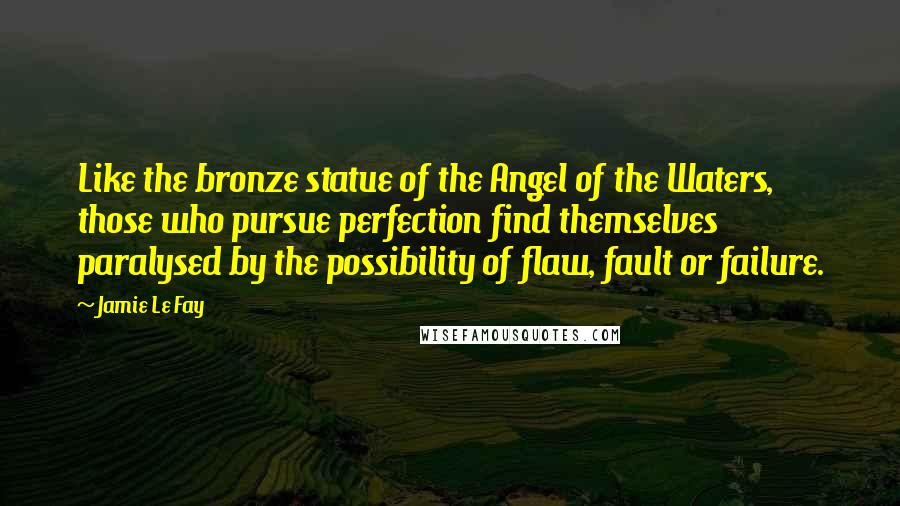 Jamie Le Fay Quotes: Like the bronze statue of the Angel of the Waters, those who pursue perfection find themselves paralysed by the possibility of flaw, fault or failure.