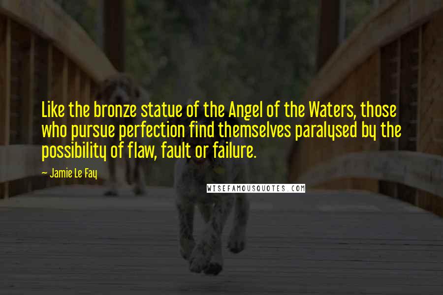 Jamie Le Fay Quotes: Like the bronze statue of the Angel of the Waters, those who pursue perfection find themselves paralysed by the possibility of flaw, fault or failure.