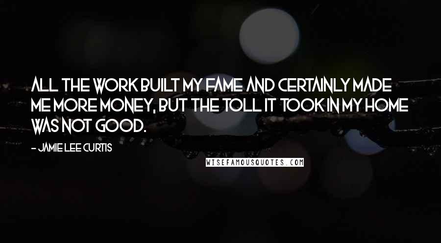 Jamie Lee Curtis Quotes: All the work built my fame and certainly made me more money, but the toll it took in my home was not good.