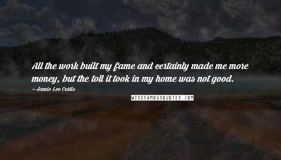 Jamie Lee Curtis Quotes: All the work built my fame and certainly made me more money, but the toll it took in my home was not good.