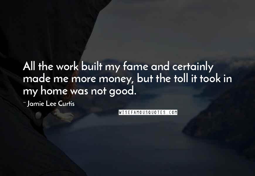 Jamie Lee Curtis Quotes: All the work built my fame and certainly made me more money, but the toll it took in my home was not good.