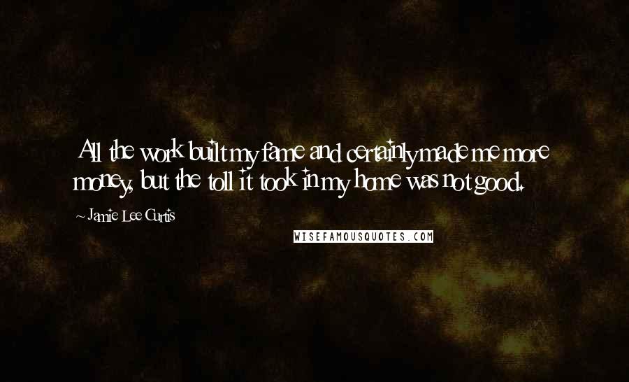 Jamie Lee Curtis Quotes: All the work built my fame and certainly made me more money, but the toll it took in my home was not good.