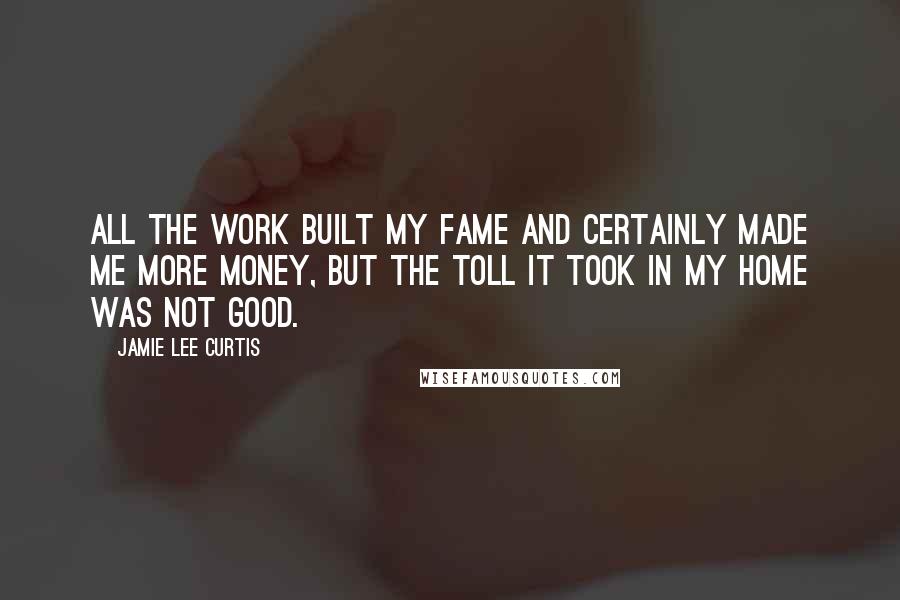 Jamie Lee Curtis Quotes: All the work built my fame and certainly made me more money, but the toll it took in my home was not good.