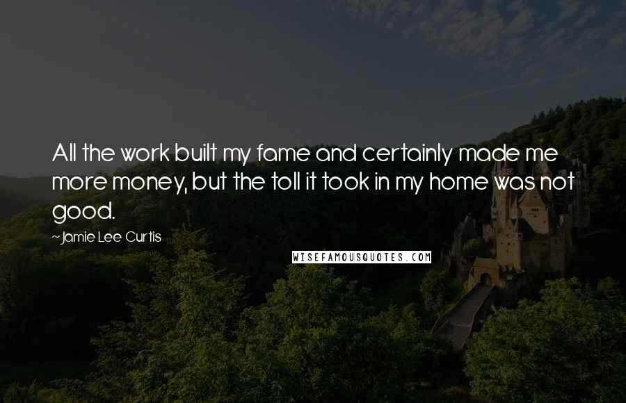 Jamie Lee Curtis Quotes: All the work built my fame and certainly made me more money, but the toll it took in my home was not good.