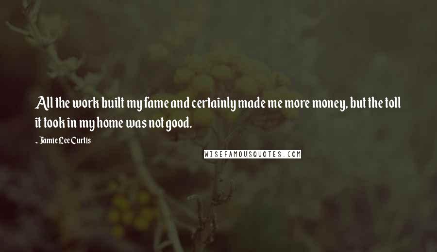 Jamie Lee Curtis Quotes: All the work built my fame and certainly made me more money, but the toll it took in my home was not good.