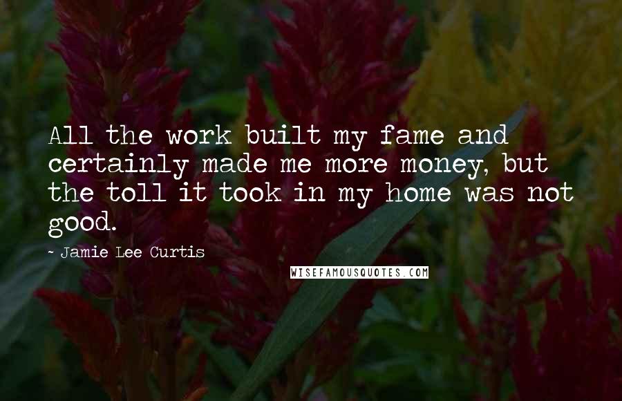 Jamie Lee Curtis Quotes: All the work built my fame and certainly made me more money, but the toll it took in my home was not good.