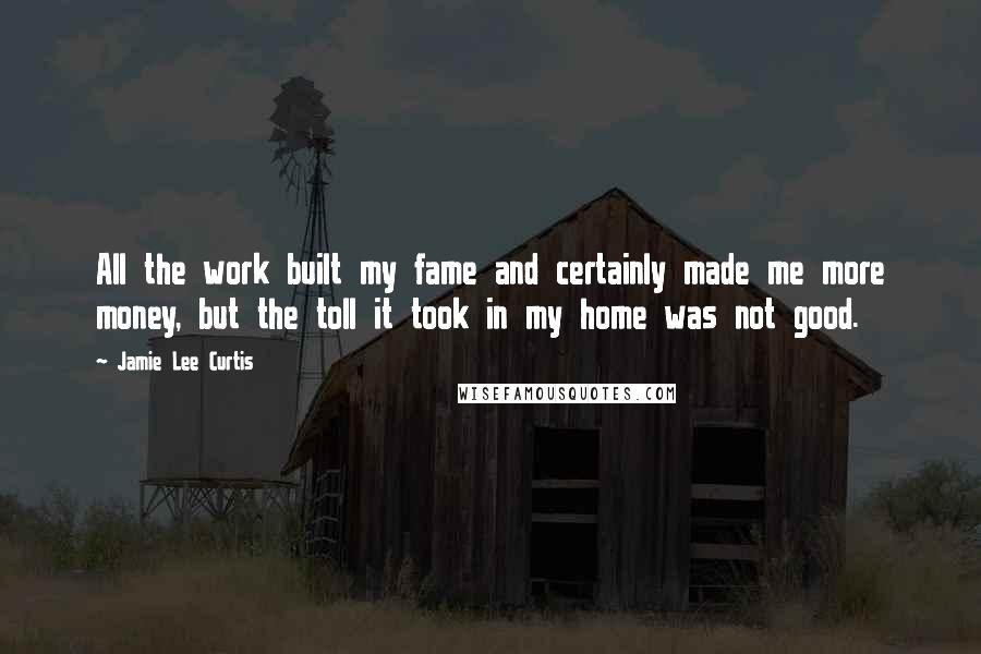 Jamie Lee Curtis Quotes: All the work built my fame and certainly made me more money, but the toll it took in my home was not good.