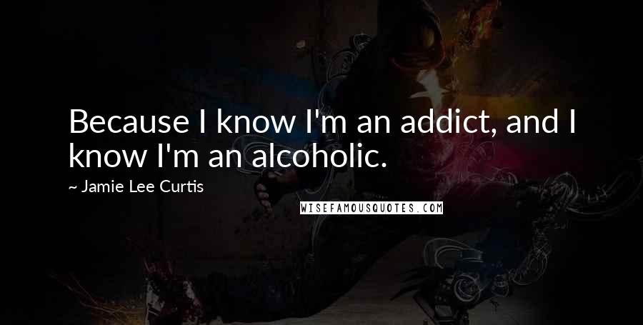 Jamie Lee Curtis Quotes: Because I know I'm an addict, and I know I'm an alcoholic.