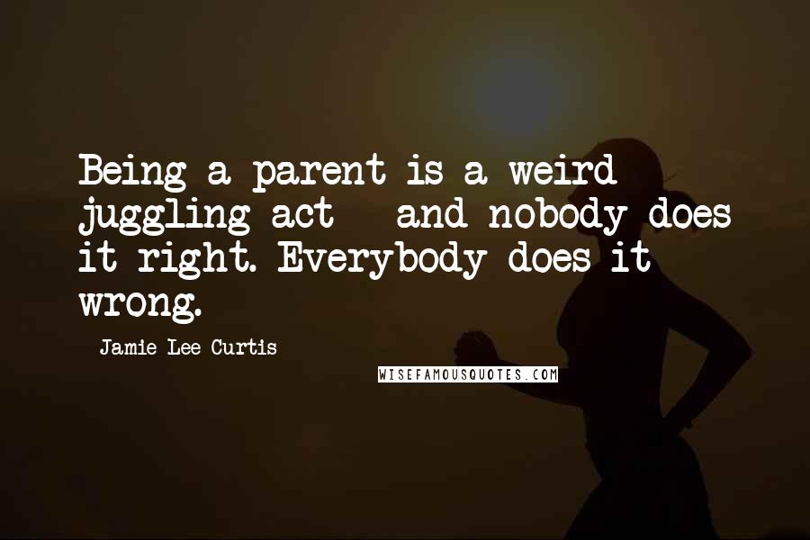 Jamie Lee Curtis Quotes: Being a parent is a weird juggling act - and nobody does it right. Everybody does it wrong.