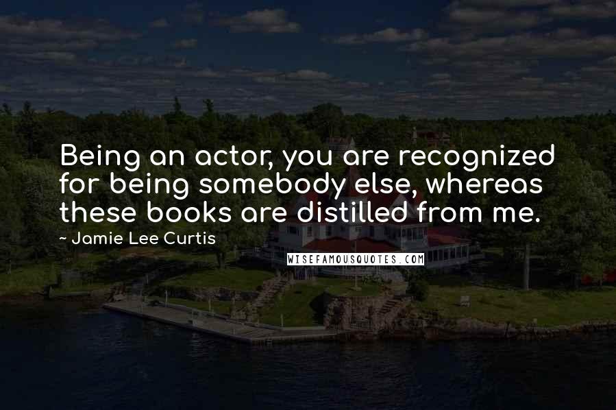 Jamie Lee Curtis Quotes: Being an actor, you are recognized for being somebody else, whereas these books are distilled from me.
