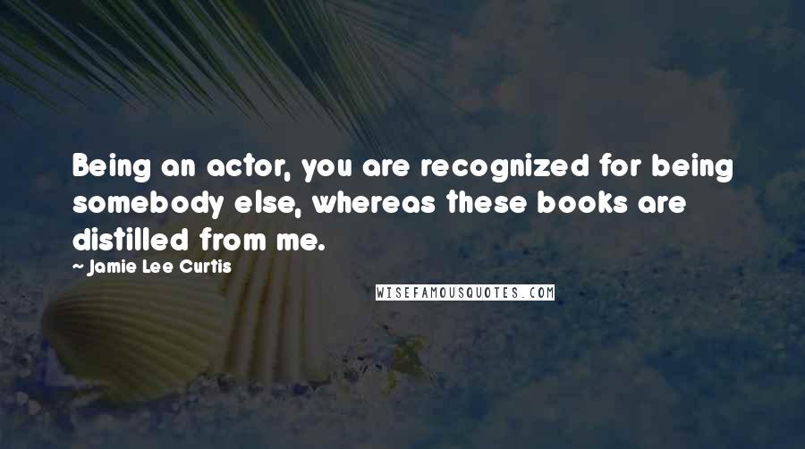 Jamie Lee Curtis Quotes: Being an actor, you are recognized for being somebody else, whereas these books are distilled from me.