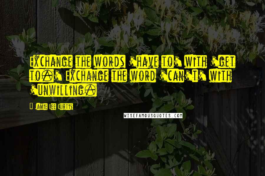 Jamie Lee Curtis Quotes: Exchange the words 'have to' with 'get to.' Exchange the word 'can't' with 'unwilling.