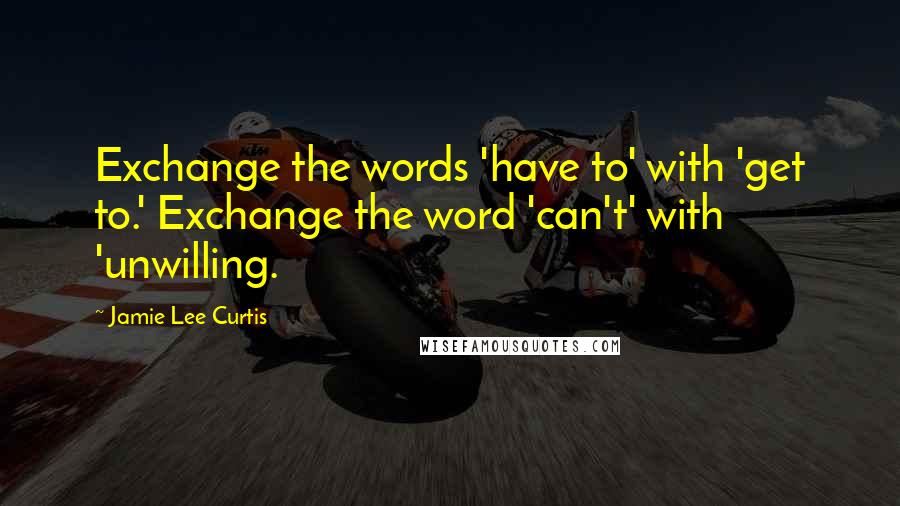 Jamie Lee Curtis Quotes: Exchange the words 'have to' with 'get to.' Exchange the word 'can't' with 'unwilling.