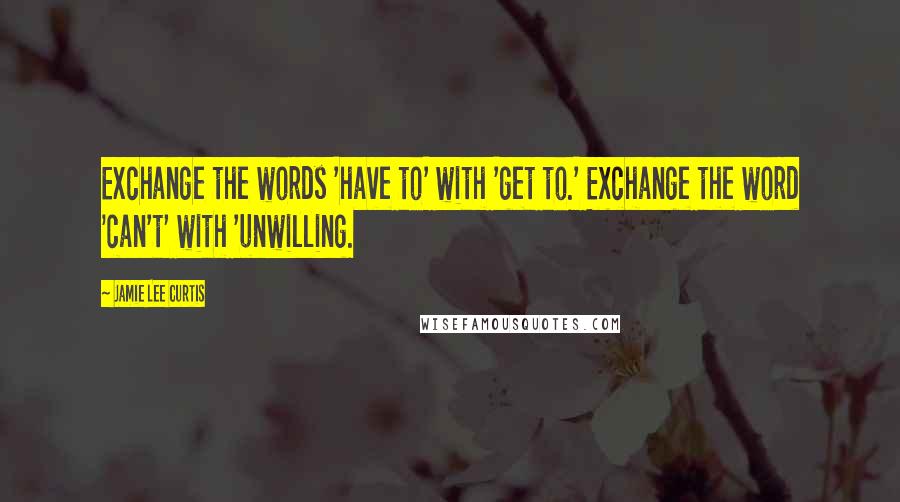 Jamie Lee Curtis Quotes: Exchange the words 'have to' with 'get to.' Exchange the word 'can't' with 'unwilling.