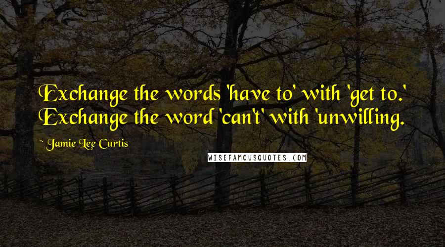 Jamie Lee Curtis Quotes: Exchange the words 'have to' with 'get to.' Exchange the word 'can't' with 'unwilling.