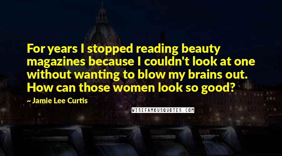Jamie Lee Curtis Quotes: For years I stopped reading beauty magazines because I couldn't look at one without wanting to blow my brains out. How can those women look so good?
