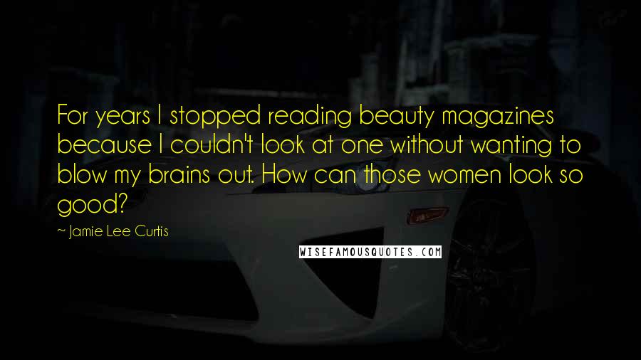 Jamie Lee Curtis Quotes: For years I stopped reading beauty magazines because I couldn't look at one without wanting to blow my brains out. How can those women look so good?