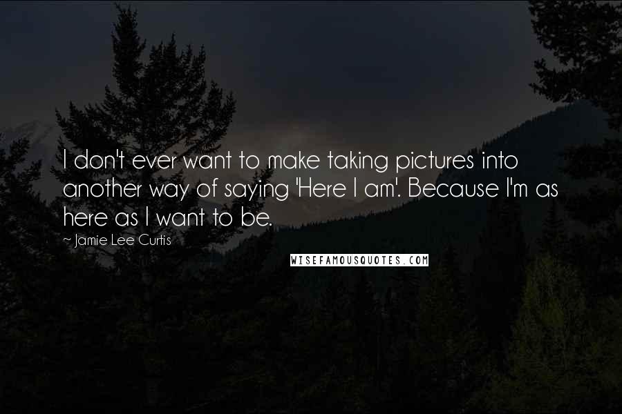 Jamie Lee Curtis Quotes: I don't ever want to make taking pictures into another way of saying 'Here I am'. Because I'm as here as I want to be.