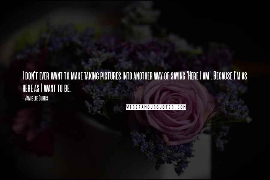 Jamie Lee Curtis Quotes: I don't ever want to make taking pictures into another way of saying 'Here I am'. Because I'm as here as I want to be.