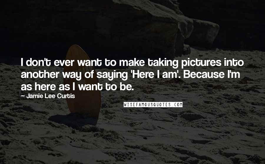 Jamie Lee Curtis Quotes: I don't ever want to make taking pictures into another way of saying 'Here I am'. Because I'm as here as I want to be.