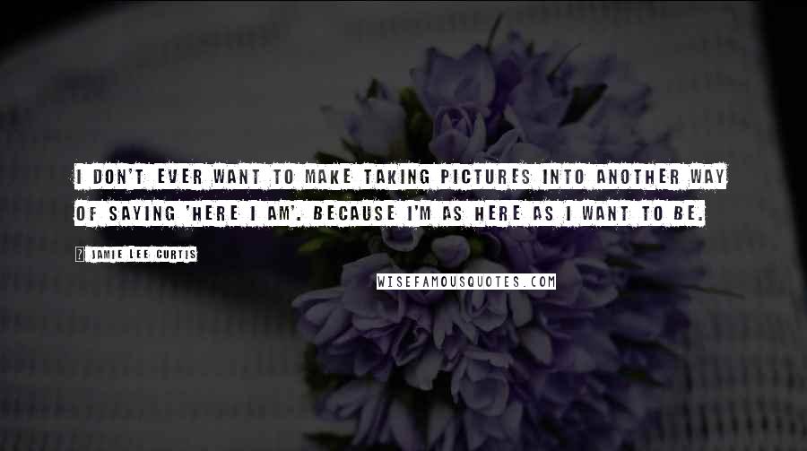 Jamie Lee Curtis Quotes: I don't ever want to make taking pictures into another way of saying 'Here I am'. Because I'm as here as I want to be.