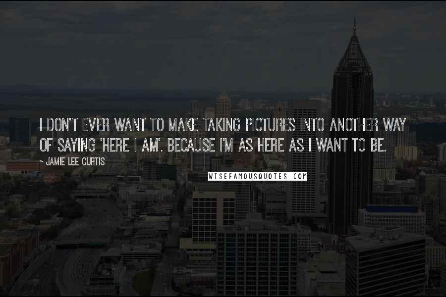 Jamie Lee Curtis Quotes: I don't ever want to make taking pictures into another way of saying 'Here I am'. Because I'm as here as I want to be.