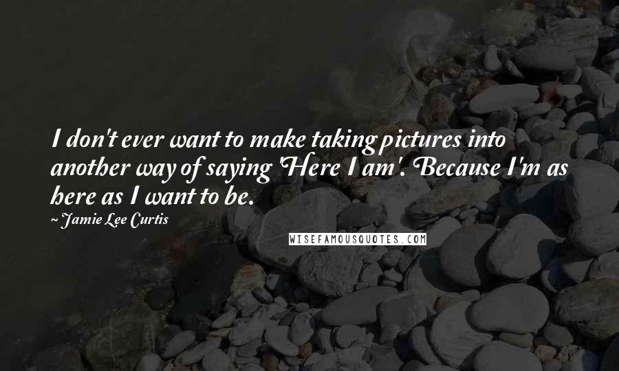 Jamie Lee Curtis Quotes: I don't ever want to make taking pictures into another way of saying 'Here I am'. Because I'm as here as I want to be.