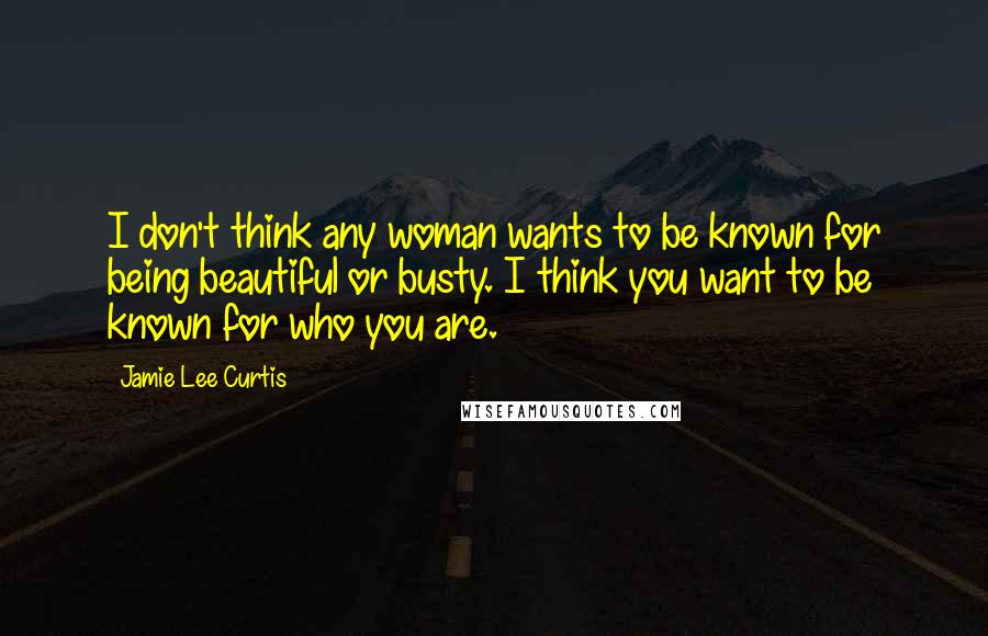 Jamie Lee Curtis Quotes: I don't think any woman wants to be known for being beautiful or busty. I think you want to be known for who you are.