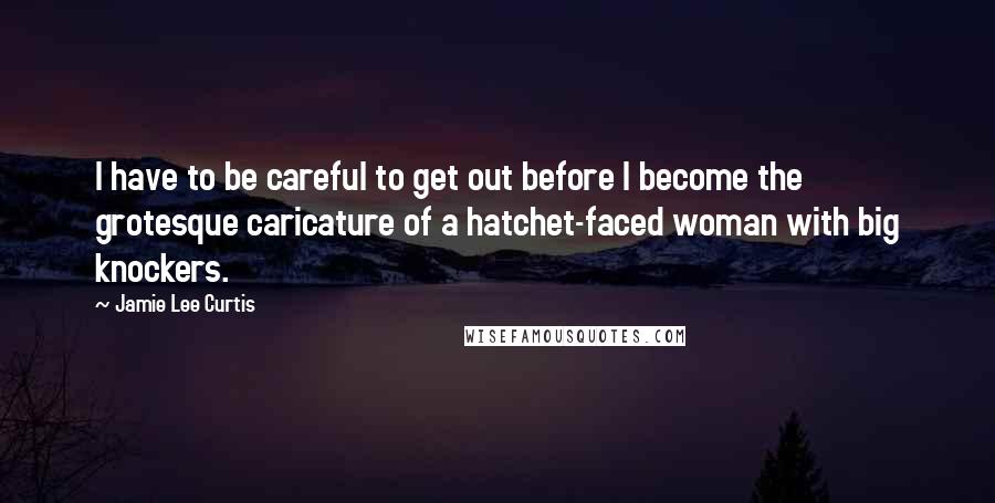 Jamie Lee Curtis Quotes: I have to be careful to get out before I become the grotesque caricature of a hatchet-faced woman with big knockers.