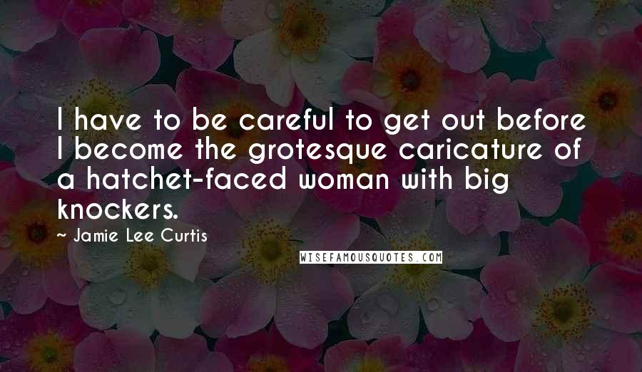 Jamie Lee Curtis Quotes: I have to be careful to get out before I become the grotesque caricature of a hatchet-faced woman with big knockers.