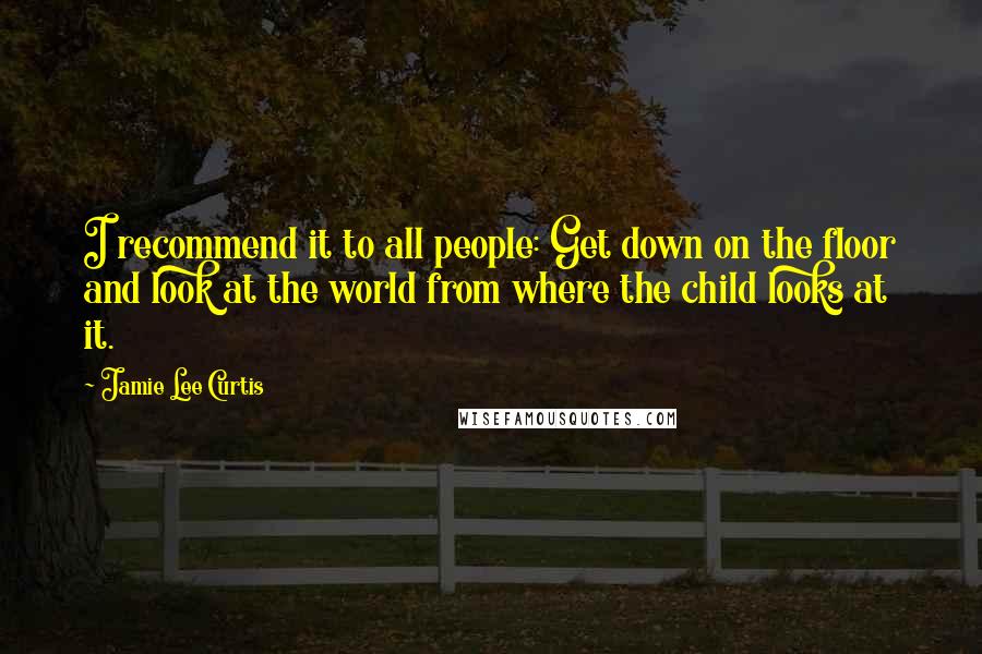 Jamie Lee Curtis Quotes: I recommend it to all people: Get down on the floor and look at the world from where the child looks at it.