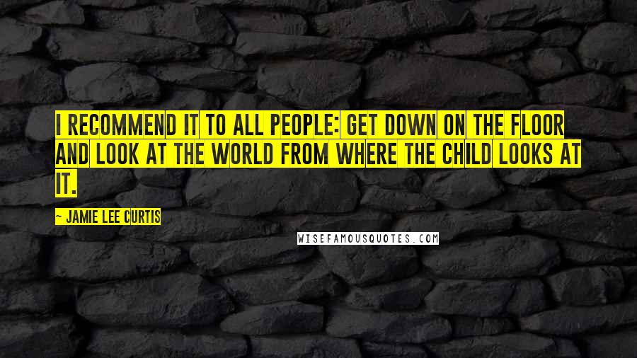 Jamie Lee Curtis Quotes: I recommend it to all people: Get down on the floor and look at the world from where the child looks at it.