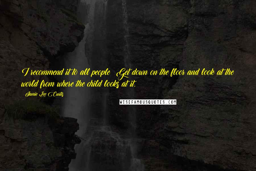 Jamie Lee Curtis Quotes: I recommend it to all people: Get down on the floor and look at the world from where the child looks at it.