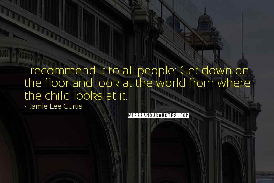 Jamie Lee Curtis Quotes: I recommend it to all people: Get down on the floor and look at the world from where the child looks at it.