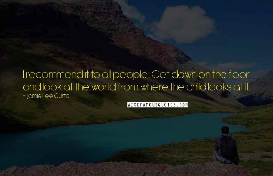 Jamie Lee Curtis Quotes: I recommend it to all people: Get down on the floor and look at the world from where the child looks at it.