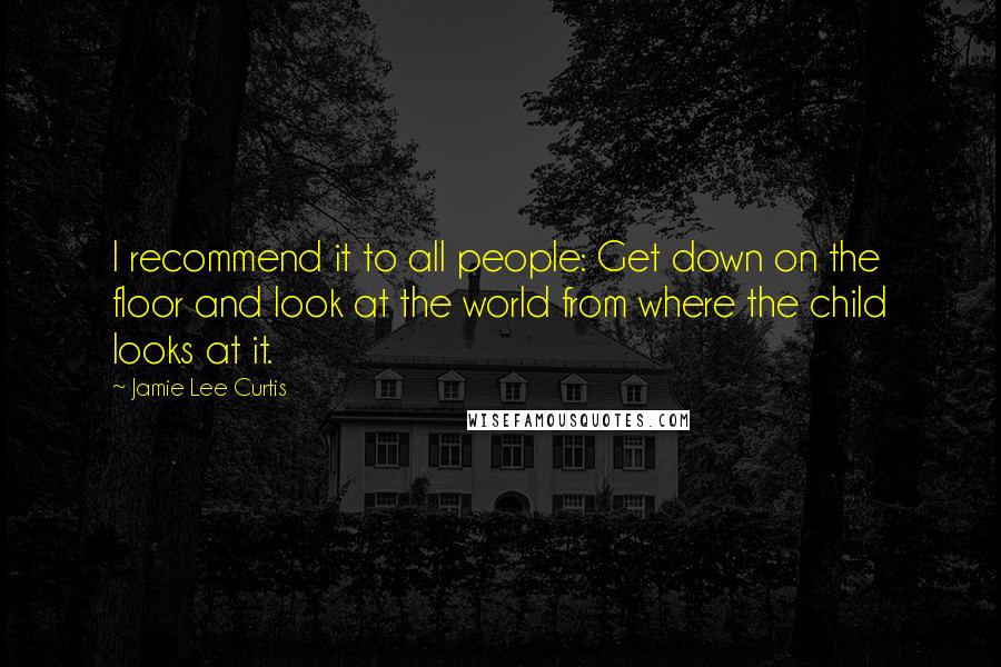 Jamie Lee Curtis Quotes: I recommend it to all people: Get down on the floor and look at the world from where the child looks at it.