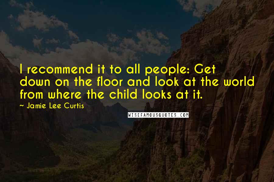 Jamie Lee Curtis Quotes: I recommend it to all people: Get down on the floor and look at the world from where the child looks at it.