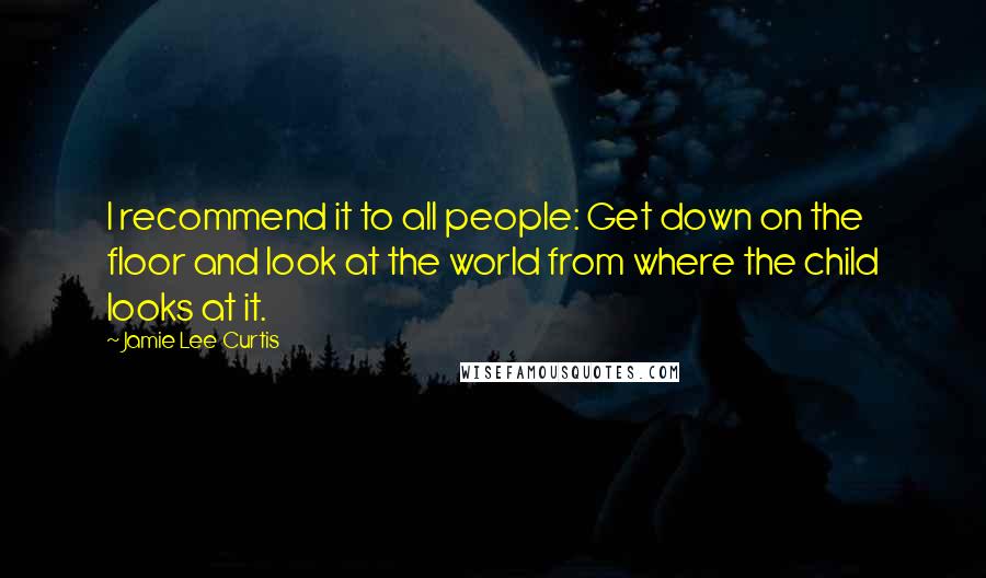 Jamie Lee Curtis Quotes: I recommend it to all people: Get down on the floor and look at the world from where the child looks at it.