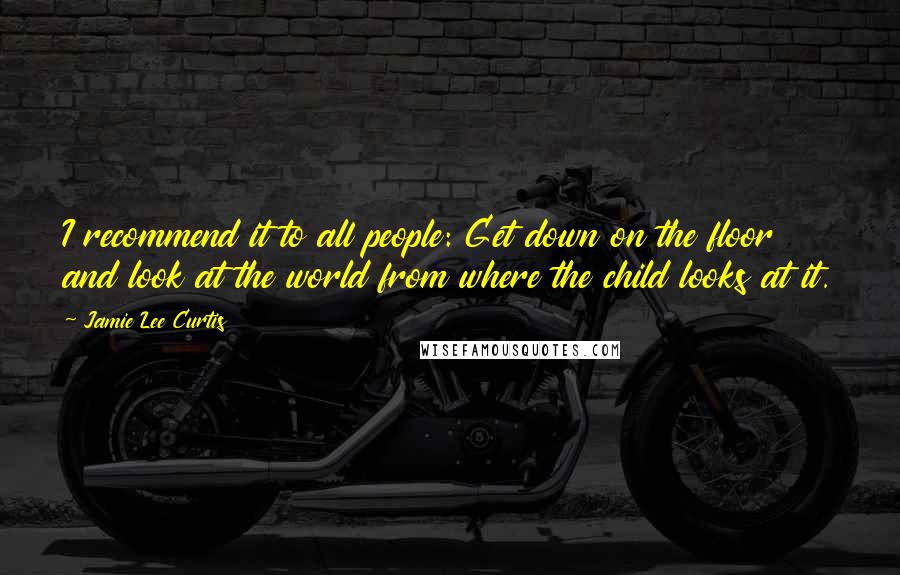 Jamie Lee Curtis Quotes: I recommend it to all people: Get down on the floor and look at the world from where the child looks at it.