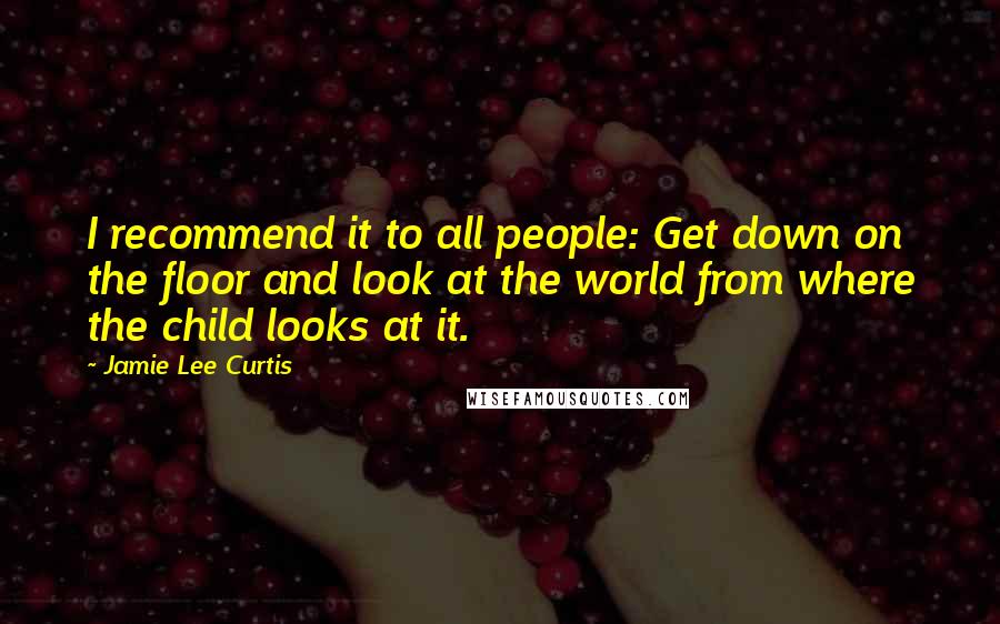 Jamie Lee Curtis Quotes: I recommend it to all people: Get down on the floor and look at the world from where the child looks at it.