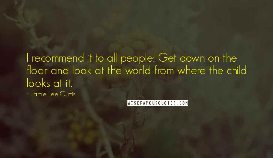 Jamie Lee Curtis Quotes: I recommend it to all people: Get down on the floor and look at the world from where the child looks at it.