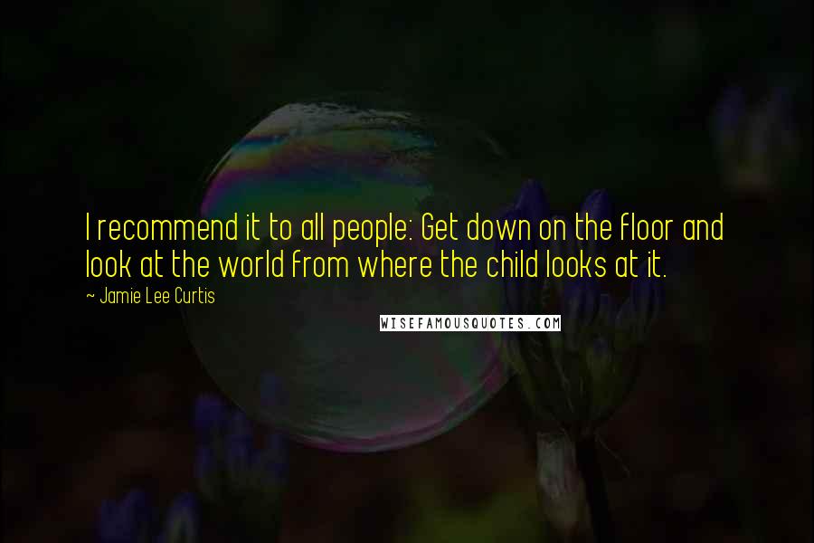 Jamie Lee Curtis Quotes: I recommend it to all people: Get down on the floor and look at the world from where the child looks at it.