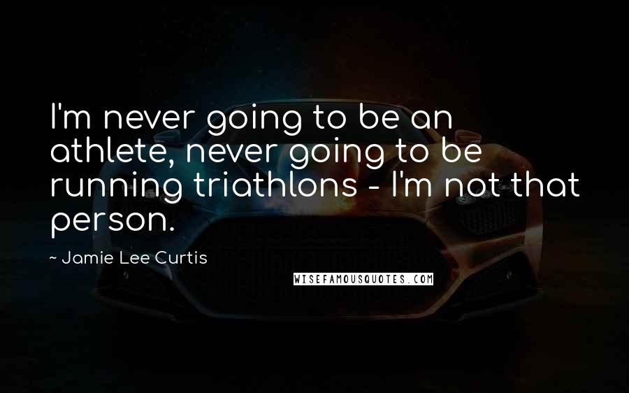Jamie Lee Curtis Quotes: I'm never going to be an athlete, never going to be running triathlons - I'm not that person.