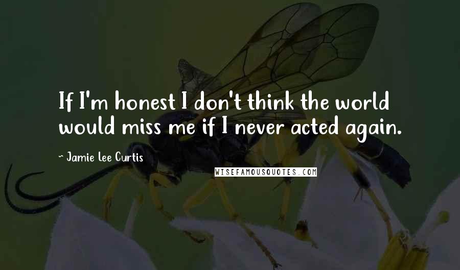 Jamie Lee Curtis Quotes: If I'm honest I don't think the world would miss me if I never acted again.