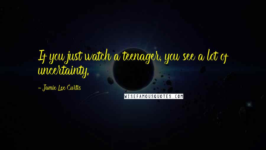 Jamie Lee Curtis Quotes: If you just watch a teenager, you see a lot of uncertainty.