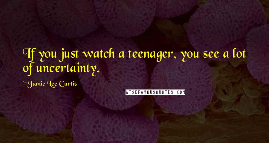 Jamie Lee Curtis Quotes: If you just watch a teenager, you see a lot of uncertainty.