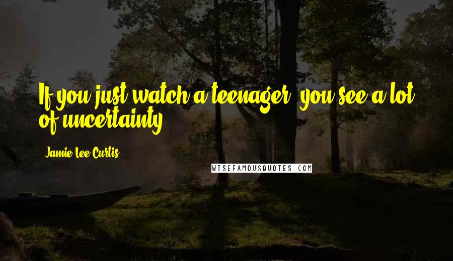 Jamie Lee Curtis Quotes: If you just watch a teenager, you see a lot of uncertainty.