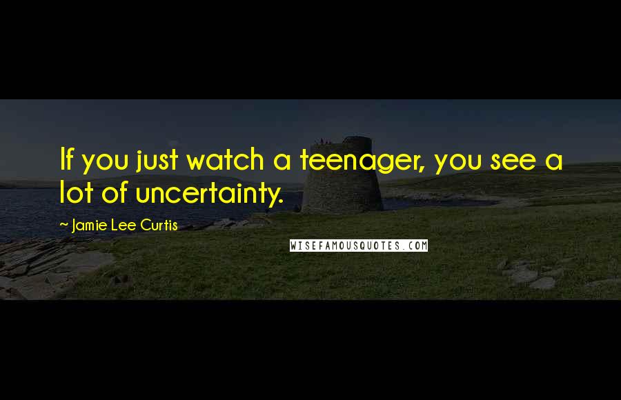 Jamie Lee Curtis Quotes: If you just watch a teenager, you see a lot of uncertainty.