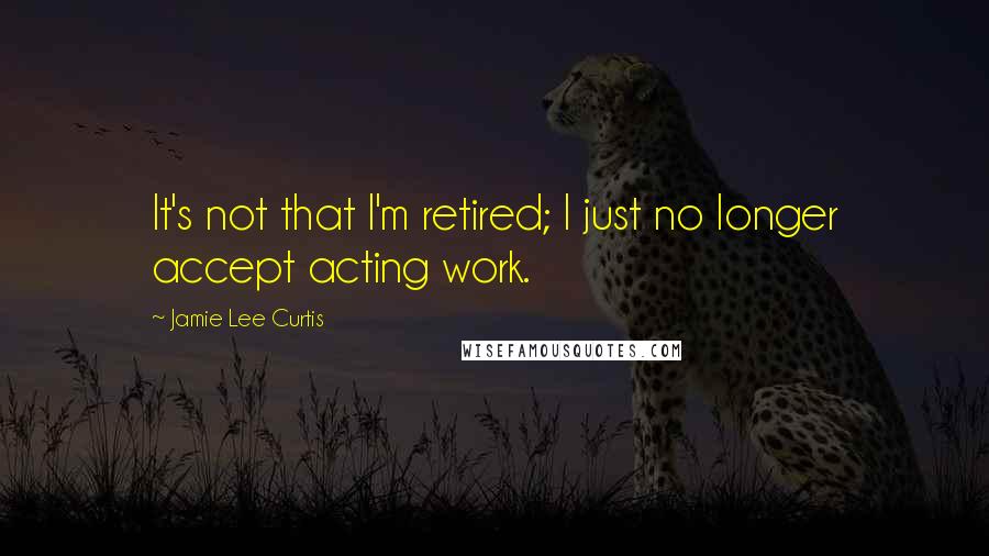 Jamie Lee Curtis Quotes: It's not that I'm retired; I just no longer accept acting work.