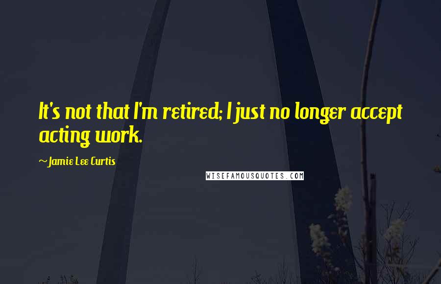 Jamie Lee Curtis Quotes: It's not that I'm retired; I just no longer accept acting work.